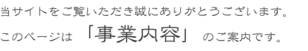 当サイトをご覧いただき誠にありがとうございます。このページは「事業内容」のご案内です。